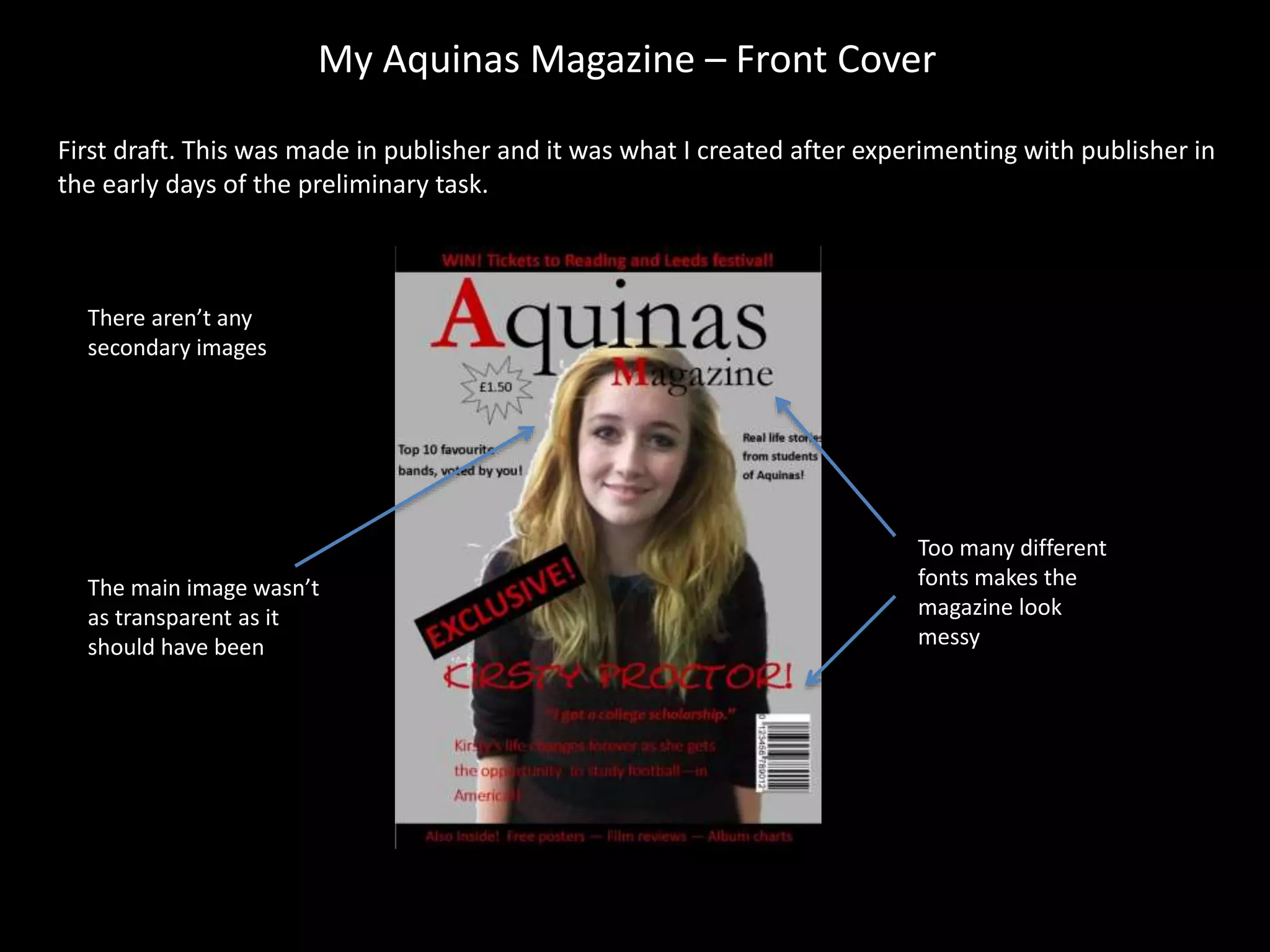 My Aquinas Magazine – Front Cover
First draft. This was made in publisher and it was what I created after experimenting with publisher in
the early days of the preliminary task.
The main image wasn’t
as transparent as it
should have been
Too many different
fonts makes the
magazine look
messy
There aren’t any
secondary images
 