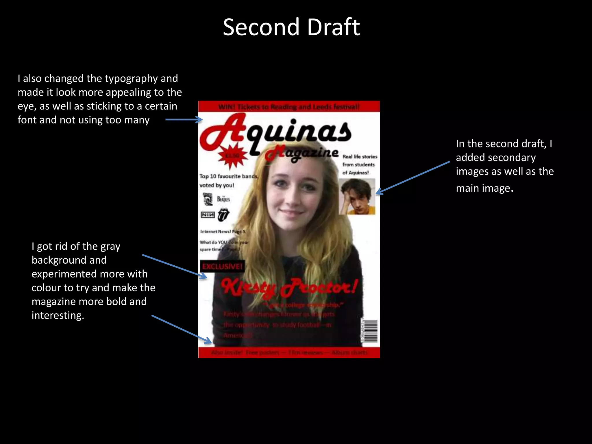 Second Draft
In the second draft, I
added secondary
images as well as the
main image.
I got rid of the gray
background and
experimented more with
colour to try and make the
magazine more bold and
interesting.
I also changed the typography and
made it look more appealing to the
eye, as well as sticking to a certain
font and not using too many
 