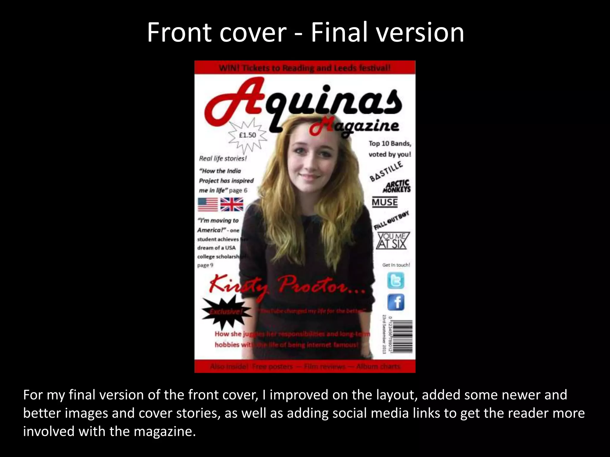 Front cover - Final version
For my final version of the front cover, I improved on the layout, added some newer and
better images and cover stories, as well as adding social media links to get the reader more
involved with the magazine.
 