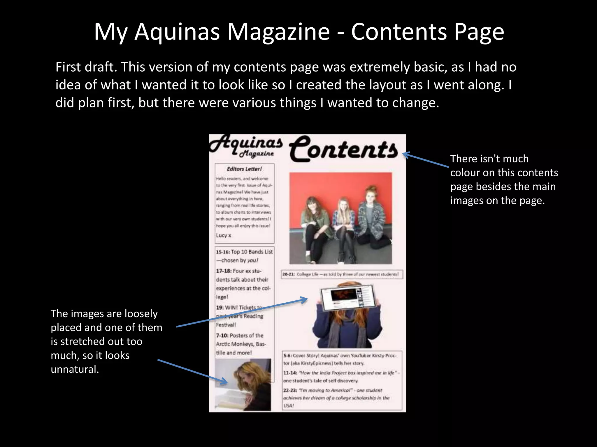 My Aquinas Magazine - Contents Page
First draft. This version of my contents page was extremely basic, as I had no
idea of what I wanted it to look like so I created the layout as I went along. I
did plan first, but there were various things I wanted to change.
There isn't much
colour on this contents
page besides the main
images on the page.
The images are loosely
placed and one of them
is stretched out too
much, so it looks
unnatural.
 