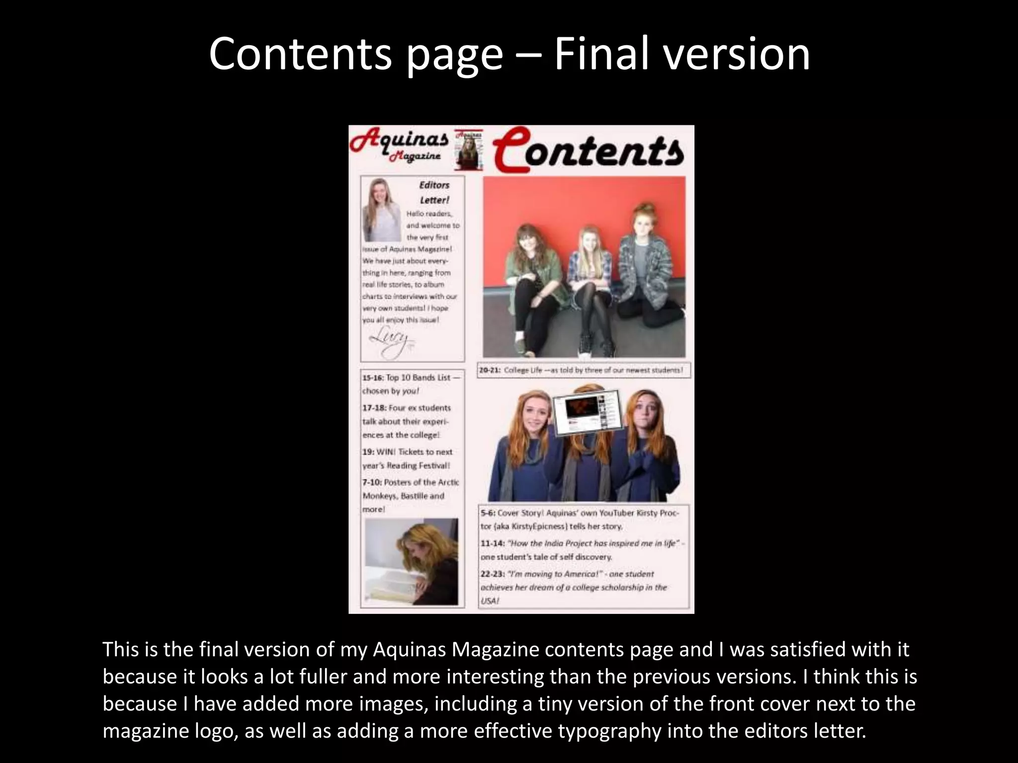 Contents page – Final version
This is the final version of my Aquinas Magazine contents page and I was satisfied with it
because it looks a lot fuller and more interesting than the previous versions. I think this is
because I have added more images, including a tiny version of the front cover next to the
magazine logo, as well as adding a more effective typography into the editors letter.
 