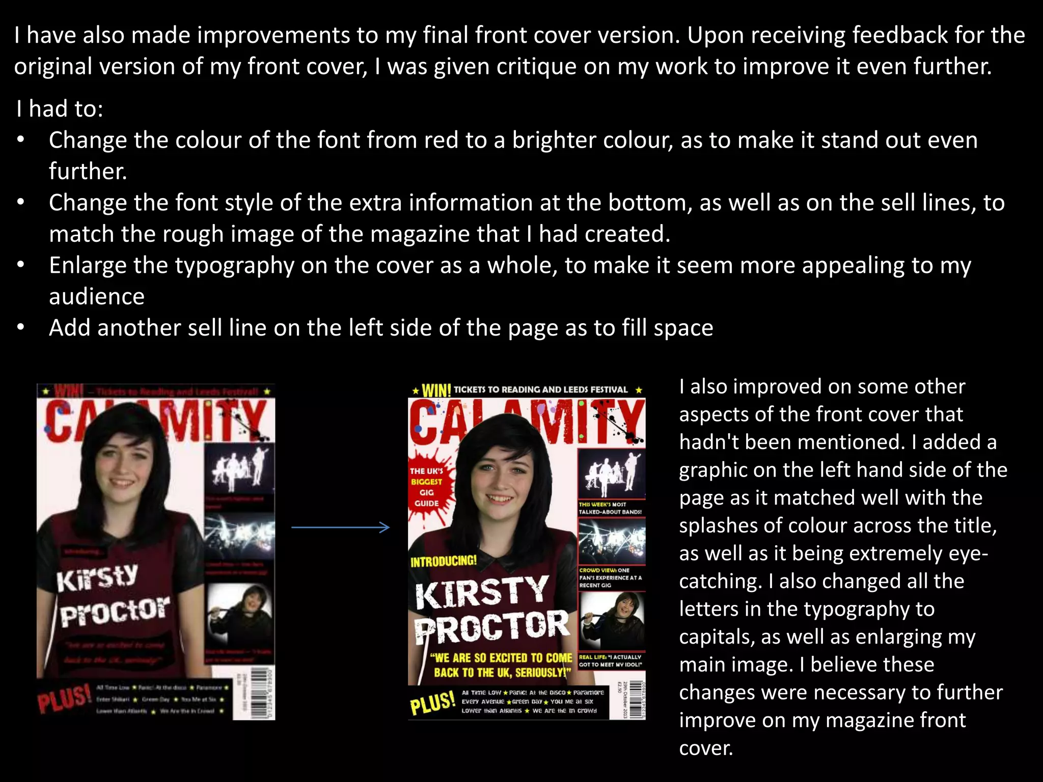 I have also made improvements to my final front cover version. Upon receiving feedback for the
original version of my front cover, I was given critique on my work to improve it even further.
I had to:
• Change the colour of the font from red to a brighter colour, as to make it stand out even
further.
• Change the font style of the extra information at the bottom, as well as on the sell lines, to
match the rough image of the magazine that I had created.
• Enlarge the typography on the cover as a whole, to make it seem more appealing to my
audience
• Add another sell line on the left side of the page as to fill space
I also improved on some other
aspects of the front cover that
hadn't been mentioned. I added a
graphic on the left hand side of the
page as it matched well with the
splashes of colour across the title,
as well as it being extremely eye-
catching. I also changed all the
letters in the typography to
capitals, as well as enlarging my
main image. I believe these
changes were necessary to further
improve on my magazine front
cover.
 