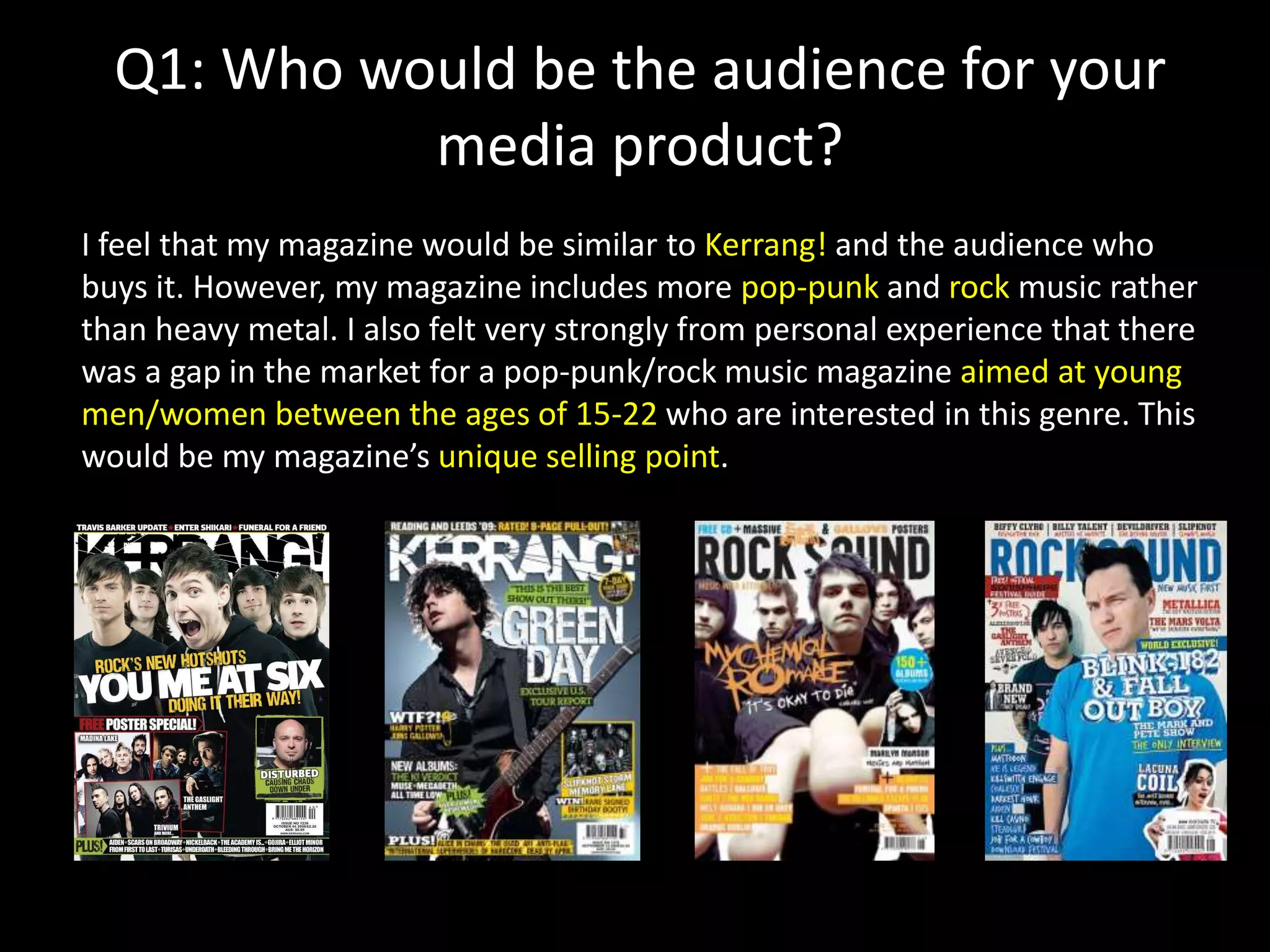 Q1: Who would be the audience for your
media product?
I feel that my magazine would be similar to Kerrang! and the audience who
buys it. However, my magazine includes more pop-punk and rock music rather
than heavy metal. I also felt very strongly from personal experience that there
was a gap in the market for a pop-punk/rock music magazine aimed at young
men/women between the ages of 15-22 who are interested in this genre. This
would be my magazine’s unique selling point.
 
