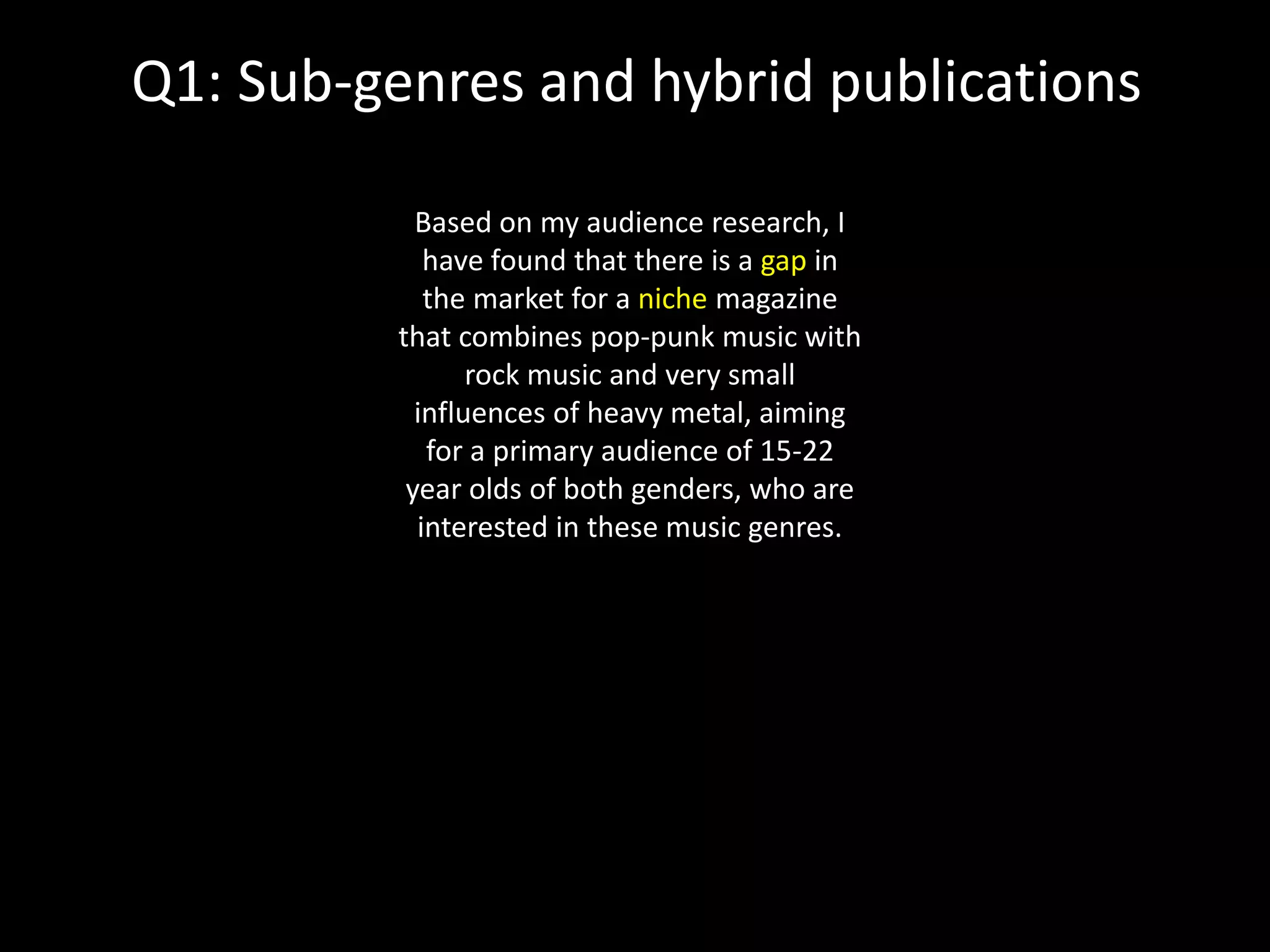 Q1: Sub-genres and hybrid publications
Based on my audience research, I
have found that there is a gap in
the market for a niche magazine
that combines pop-punk music with
rock music and very small
influences of heavy metal, aiming
for a primary audience of 15-22
year olds of both genders, who are
interested in these music genres.
 