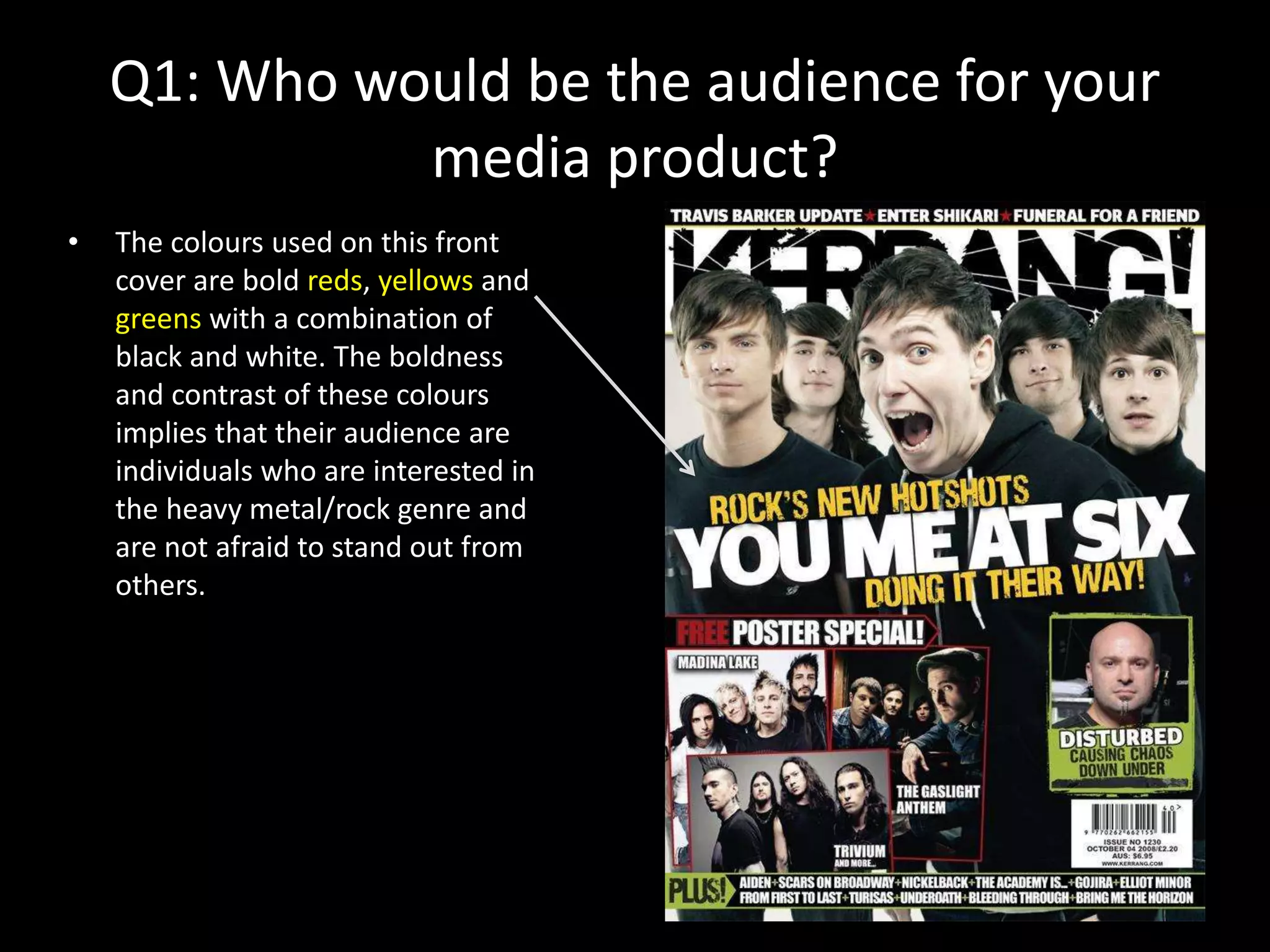Q1: Who would be the audience for your
media product?
• The colours used on this front
cover are bold reds, yellows and
greens with a combination of
black and white. The boldness
and contrast of these colours
implies that their audience are
individuals who are interested in
the heavy metal/rock genre and
are not afraid to stand out from
others.
 