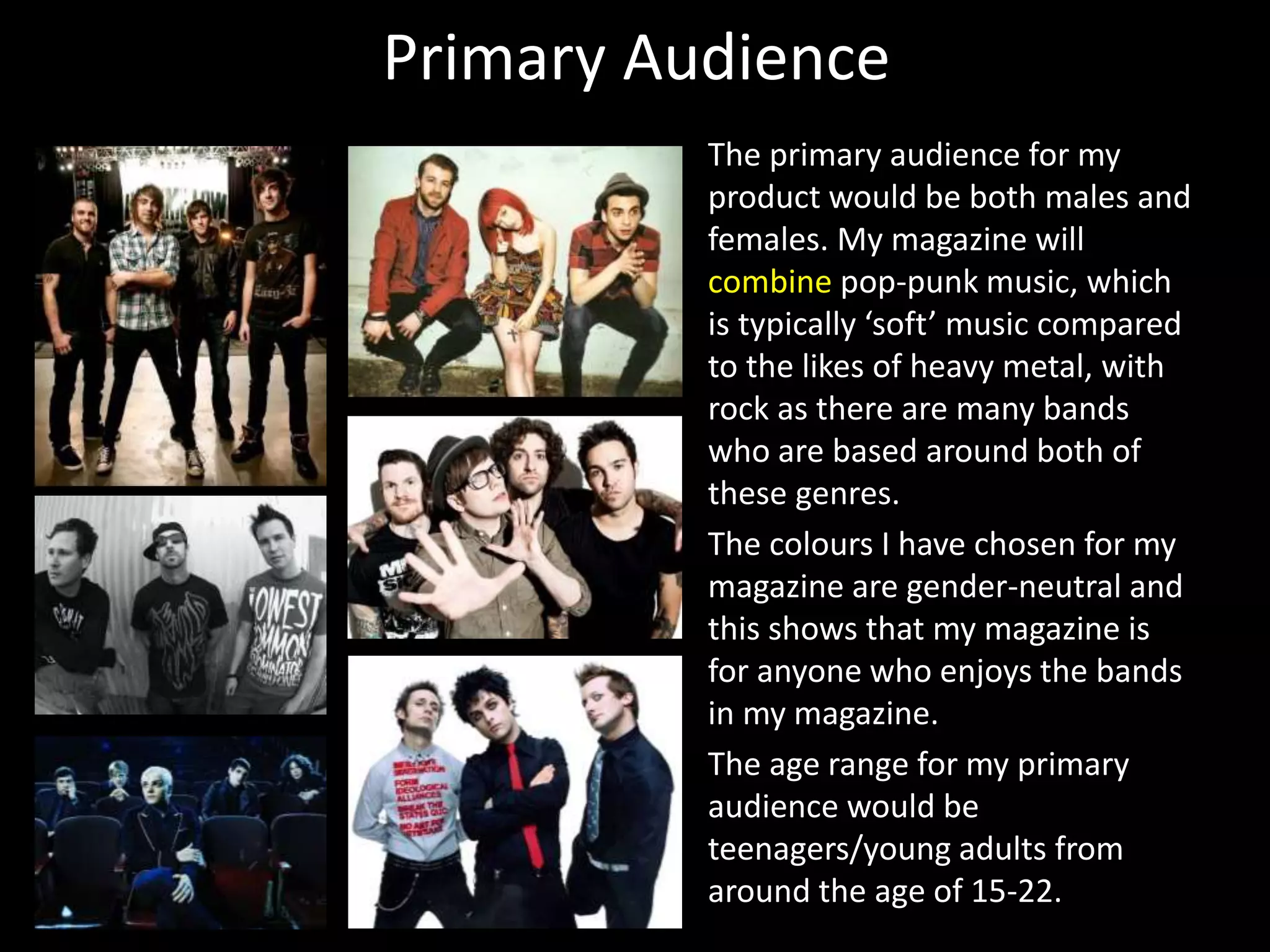 Primary Audience
The primary audience for my
product would be both males and
females. My magazine will
combine pop-punk music, which
is typically ‘soft’ music compared
to the likes of heavy metal, with
rock as there are many bands
who are based around both of
these genres.
The colours I have chosen for my
magazine are gender-neutral and
this shows that my magazine is
for anyone who enjoys the bands
in my magazine.
The age range for my primary
audience would be
teenagers/young adults from
around the age of 15-22.
 