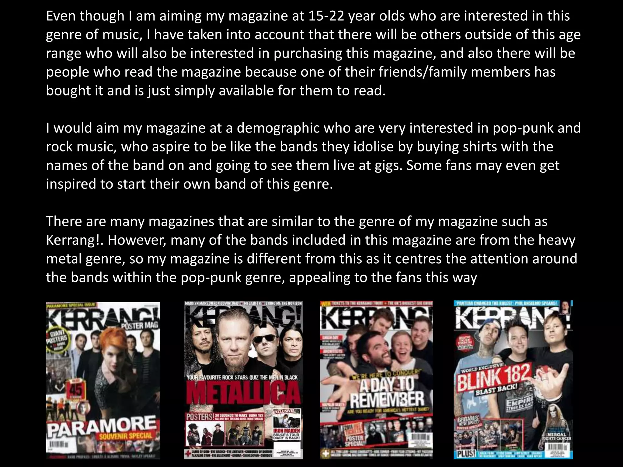 Even though I am aiming my magazine at 15-22 year olds who are interested in this
genre of music, I have taken into account that there will be others outside of this age
range who will also be interested in purchasing this magazine, and also there will be
people who read the magazine because one of their friends/family members has
bought it and is just simply available for them to read.
I would aim my magazine at a demographic who are very interested in pop-punk and
rock music, who aspire to be like the bands they idolise by buying shirts with the
names of the band on and going to see them live at gigs. Some fans may even get
inspired to start their own band of this genre.
There are many magazines that are similar to the genre of my magazine such as
Kerrang!. However, many of the bands included in this magazine are from the heavy
metal genre, so my magazine is different from this as it centres the attention around
the bands within the pop-punk genre, appealing to the fans this way
 