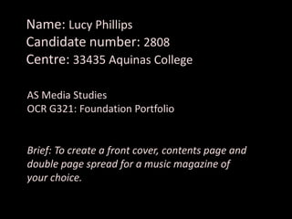 Name: Lucy Phillips
Candidate number: 2808
Centre: 33435 Aquinas College
AS Media Studies
OCR G321: Foundation Portfolio
Brief: To create a front cover, contents page and
double page spread for a music magazine of
your choice.
 