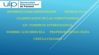 INFORMATICA PARA ADMINISTRACION FECHA:02/10/19
CLASIFICACION DE LAS COMPUTADORAS
LIC: COMERCIO INTERNACIONAL
NOMBRE: LUSI BRIZUELA PROFESORA:SUSAN OLIVA
CEDULA:C02535602
 