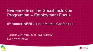 Evidence from the Social Inclusion
Programme – Employment Focus
6th Annual NERI Labour Market Conference
Tuesday 22nd May, 2018, NUI Galway
Lucy Pyne, Pobal
 