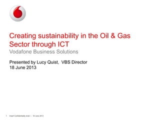 Insert Confidentiality level | 18 June 20131
Creating sustainability in the Oil & Gas
Sector through ICT
Vodafone Business Solutions
Presented by Lucy Quist, VBS Director
18 June 2013
 