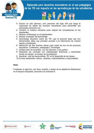 1. Educar no solo alumnos, sino personas del siglo XXI que tenga la
capacidad de utilizar los recursos innovadores para desarrollar sus
actividades del diario vivir.
2. Cambiar el sistema educativo para mejorar las competencias en los
estudiantes.
3. Generar el liderazgo en el estudiantado.
4. Nuevas ecologías del aprendizaje.
5. Aprendizaje educativo sobre las TIC, que la persona sepa que son
herramientas útiles que permiten acceder a la información de manera
rápida y actualizada.
6. Interacción de tres factores claves para incluir las tics en los procesos
educativos: Contenidos, pedagogía y Tecnología.
7. Unidad entre los docentes, con sus alumnos y sus padres.
8. Rediseñar los currículos con metodologías dinámicas y cambiantes
donde se incluyan el manejo de tecnológicas.
9. Incentivar más las herramientas TIC en el desarrollo de las clases.
10.Formar estudiantes críticos, creativos, emprendedores y responsables.
Nota:
Finalizado el ejercicio, por favor enviarlo a través de la plataforma Blackboard
en el espacio dispuesto, asociado a la actividad 8.
 