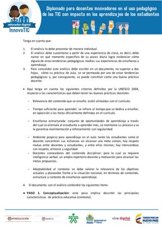 Tenga en cuenta que:
1. El análisis lo debe presentar de manera individual.
2. El análisis debe sustentarse a partir de una experiencia de clase, es decir, debe
narrar en qué momento específico de su praxis diaria logra evidenciar cómo
alguna de estas tendencias pedagógicas medias sus experiencias de enseñanza y
aprendizaje.
3. Para consolidar este análisis debe escribir en un documento, no superior a dos
hojas, cómo su práctica de aula, se ve permeada por una de estas tendencias
pedagógicas y, por consiguiente, se puede constituir como una buena práctica
docente:
 Aquí tenga en cuenta los siguientes criterios definidos por la UNESCO 2004,
respecto a las características que deben tener las buenas prácticas docentes:
- Relevancia del contenido que se enseña: están alineadas con el currículo.
- Tiempo suficiente para aprender: se refiere al tiempo que se dedica a enseñar,
en oposición a las horas oficialmente definidas en el currículo.
- Enseñanza estructurada: conjunto de oportunidades de aprendizaje a través
del cual se estimula al estudiante a aprender más, se monitorea su proceso y se
le garantiza realimentación y reforzamiento con regularidad.
- Ambiente propicio para aprendizaje en el aula: tanto los estudiantes como el
docente concentran sus esfuerzos en alcanzar una meta común, hay respeto
mutuo entre docentes y estudiantes, y entre ellos mismos; hay intercambios
con respeto, armonía y seguridad.
- Docentes conocedores del contenido disciplinar: para lo cual se requiere
inteligencia verbal, un amplio repertorio docente y motivación para alcanzar las
metas propuestas.
- Adaptabilidad al contexto: se debe valorar la relevancia de los objetivos
actuales y planeados frente a la situación nacional, en términos de contenido,
estructura y contexto de enseñanza-aprendizaje.
4. El documento con el análisis contendrá los siguientes ítems:
● PASO 1. Conceptualización: este paso implica describir las principales
características de práctica educativa (contexto).
 