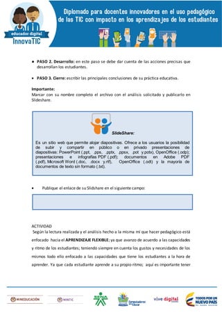 ● PASO 2. Desarrollo: en este paso se debe dar cuenta de las acciones precisas que
desarrollan los estudiantes.
 PASO 3. Cierre: escribir las principales conclusiones de su práctica educativa.
Importante:
Marcar con su nombre completo el archivo con el análisis solicitado y publicarlo en
Slideshare.
 Publique el enlace de su Slidshare en el siguiente campo:
ACTIVIDAD
Según la lectura realizada y el análisis hecho a la misma mí que hacer pedagógico está
enfocado hacia el APRENDIZAJE FLEXIBLE; ya que avanzo de acuerdo a las capacidades
y ritmo de los estudiantes; teniendo siempre en cuenta los gustos y necesidades de los
mismos todo ello enfocado a las capacidades que tiene los estudiantes a la hora de
aprender. Ya que cada estudiante aprende a su propio ritmo; aquí es importante tener
SlideShare:
Es un sitio web que permite alojar diapositivas. Ofrece a los usuarios la posibilidad
de subir y compartir en público o en privado presentaciones de
diapositivas: PowerPoint (.ppt, .pps, .pptx, .ppsx, .pot y.potx), OpenOffice (.odp);
presentaciones e infografías PDF (.pdf); documentos en Adobe PDF
(.pdf), Microsoft Word (.doc, .docx y.rtf), OpenOffice (.odt) y la mayoría de
documentos de texto sin formato (.txt).
 