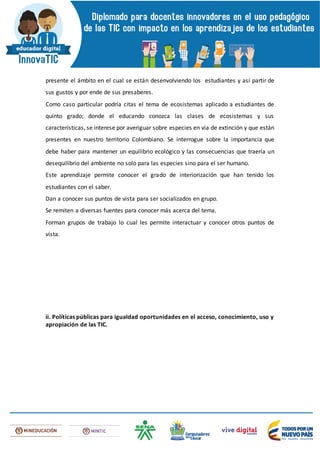 presente el ámbito en el cual se están desenvolviendo los estudiantes y así partir de
sus gustos y por ende de sus presaberes.
Como caso particular podría citas el tema de ecosistemas aplicado a estudiantes de
quinto grado; donde el educando conozca las clases de ecosistemas y sus
características, se interese por averiguar sobre especies en vía de extinción y que están
presentes en nuestro territorio Colombiano. Se interrogue sobre la importancia que
debe haber para mantener un equilibrio ecológico y las consecuencias que traería un
desequilibrio del ambiente no solo para las especies sino para el ser humano.
Este aprendizaje permite conocer el grado de interiorización que han tenido los
estudiantes con el saber.
Dan a conocer sus puntos de vista para ser socializados en grupo.
Se remiten a diversas fuentes para conocer más acerca del tema.
Forman grupos de trabajo lo cual les permite interactuar y conocer otros puntos de
vista.
ii. Políticas públicas para igualdad oportunidades en el acceso, conocimiento, uso y
apropiación de las TIC.
 