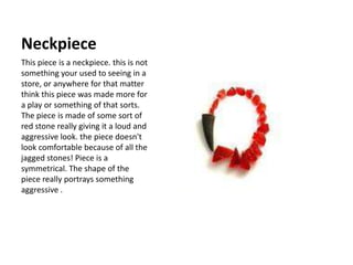 Neckpiece This piece is a neckpiece. this is not something your used to seeing in a store, or anywhere for that matter think this piece was made more for a play or something of that sorts. The piece is made of some sort of red stone really giving it a loud and aggressive look. the piece doesn't look comfortable because of all the jagged stones! Piece is a symmetrical. The shape of the piece really portrays something aggressive .