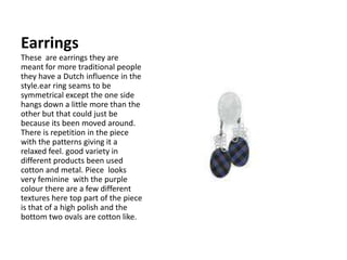 Earrings These  are earrings they are  meant for more traditional people they have a Dutch influence in the style.ear ring seams to be symmetrical except the one side hangs down a little more than the other but that could just be because its been moved around. There is repetition in the piece with the patterns giving it a relaxed feel. good variety in different products been used cotton and metal. Piece  looks very feminine  with the purple colour there are a few different textures here top part of the piece is that of a high polish and the bottom two ovals are cotton like.  