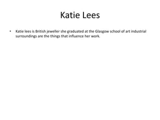 Katie Lees Katie lees is British jeweller she graduated at the Glasgow school of art industrial surroundings are the things that influence her work.