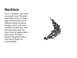 Necklace This is a necklace it was made by recycled metal. The piece looks heavy to me. In a way it tapers but threw the use of different amounts of pieces the piece seems to be very out there and dominant. The dark grey colour gives the piece a kind of negative feel in some sense. The space between the pieces make it seem out of shape and uncomfortable.