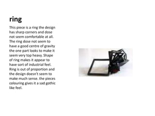 ringThis piece is a ring the design has sharp corners and dose not seem comfortable at all. The ring dose not seem to have a good centre of gravity the one part looks to make it seem very top heavy. Shape of ring makes it appear to have sort of industrial feel. Ring is out of proportion and the design doesn't seem to make much sense. the pieces colouring gives it a sad gothic like feel.  
