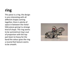 ringThis piece is a ring. the design is very interesting with all different shapes coming together, there is plenty of space in-between the metal little pieces giving it a strange kind of shape. The ring seems to be symmetrical ring is out of proportion with the top part been to heavy for the band the colour gives the ring a neutral feel texture seems to be smooth.