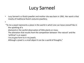 Lucy Sarneel Lucy Sarneel is a Dutch jeweller and mother she was born in 1961. Her work is that  mostly of traditional Dutch costume jewellery. “To me a jewel represents a place in the world in which one can loose oneself like in the sparkling of adiamond or the careful observation of little plants or moss.The alienation that results from the competition between ‘the natural’ and the ‘artificial’ is an aspectI try to give form to in my jewels.Although a jewel is a small object it can be a world of thoughts.” 