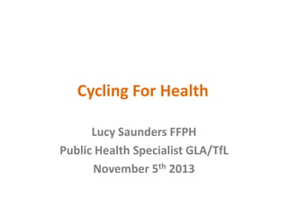 Cycling For Health
Lucy Saunders FFPH
Public Health Specialist GLA/TfL
November 5th 2013

 