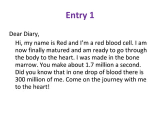 Entry 1 Dear Diary,  Hi, my name is Red and I’m a red blood cell. I am now finally matured and am ready to go through the body to the heart. I was made in the bone marrow. You make about 1.7 million a second. Did you know that in one drop of blood there is 300 million of me. Come on the journey with me to the heart!  