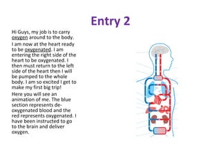 Entry 2 Hi Guys, my job is to carry  oxygen  around to the body. I am now at the heart ready to be  oxygenated . I am entering the right side of the heart to be oxygenated. I then must return to the left side of the heart then I will be pumped to the whole body. I am so excited I get to make my first big trip!  Here you will see an animation of me. The blue section represents de-oxygenated blood and the red represents oxygenated. I have been instructed to go to the brain and deliver oxygen. 