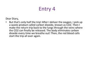 Entry 4 Dear Diary, But that's only half the trip! After I deliver the oxygen, I pick up a waste product called carbon dioxide, known as CO2. Then I make the return trip back to the lungs through the veins where the CO2 can finally be released. The body eliminates carbon dioxide every time we breathe out! Then, the red blood cells start the trip all over again. 