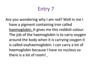 Entry 7  Are you wondering why I am red? Well in me I have a pigment containing iron called  haemoglobin.  It gives me this reddish colour. The job of the haemoglobin is to carry oxygen around the body when it is carrying oxygen it is called oxyhaemoglobin. I can carry a lot of haemoglobin because I have no nucleus so there is a lot of room!  