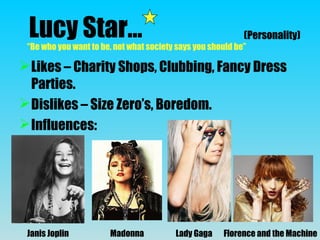 Lucy Star…
Likes – Charity Shops, Clubbing, Fancy Dress
Parties.
Dislikes – Size Zero’s, Boredom.
Influences:
(Personality)
“Be who you want to be, not what society says you should be”
Janis Joplin Madonna Lady Gaga Florence and the Machine
 