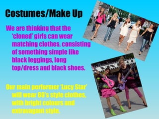 Costumes/Make Up
We are thinking that the
‘cloned’ girls can wear
matching clothes, consisting
of something simple like
black leggings, long
top/dress and black shoes.
Our main performer ‘Lucy Star’
will wear 80’s style clothes,
with bright colours and
extravagant style.
 