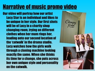 Our video will portray how our artist
Lucy Star is an individual and likes to
be unique in her style. Our first shots
will be of Lucy in a charity shop
changing room, trying on different
clothes when her mum rings her,
leading onto our second location of
the ‘catwalk’ in the drama studio.
Lucy watches how the girls walk
through a cloning machine looking
exactly the same. When she thinks
its time for a change, she puts across
her own unique style and personality
on the catwalk.
Narrative of music promo video
 