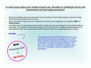 In what ways does your media project use, develop or challenge forms and conventions of real media products? My music magazine does use many forms and conventions of real media products, such as a badge, WOB, banners, tag lines and cover lines. Most of the ideas I used came from inspiration from other music magazines, for example,  NME  and  Rolling Stone .  It develops them by expanding on what would normally be used and making it in to something different and newer. For example, I have used a badge on the front cover of my magazine and promoted up to date festivals which are very recent and would therefore attract the younger generation of today.  Example:   WIN VIP Backstage tickets to IOW   FESTIVAL This badge promotes the IOW Festival which is a very popular event among many teenagers on and off the Island. However, this does not just apply to teenagers as families or couples may also be interested. This then, aims my magazine at families/ people living on their own/ or teenagers making it available for all generations.  
