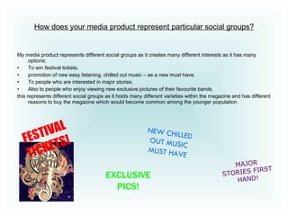 How does your media product represent particular social groups? My media product represents different social groups as it creates many different interests as it has many options; To win festival tickets. promotion of new easy listening, chilled out music – as a new must have.  To people who are interested in major stories.  Also to people who enjoy viewing new exclusive pictures of their favourite bands. this represents different social groups as it holds many different varieties within the magazine and has different reasons to buy the magazine which would become common among the younger population.  NEW CHILLED OUT MUSIC MUST HAVE MAJOR STORIES FIRST HAND! EXCLUSIVE PICS! FESTIVAL TICKETS!   