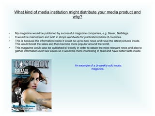 What kind of media institution might distribute your media product and why? My magazine would be published by successful magazine companies, e.g. Bauer, NatMags.  It would be mainstream and sold in shops worldwide for publication in lots of countries.  This is because the information inside it would be up to date news and have the latest pictures inside. This would boost the sales and then become more popular around the world.  This magazine would also be published bi-weekly in order to obtain the most relevant news and also to gather information over two weeks so it would be more interesting to read and have better facts inside.  An example of a bi-weekly sold music magazine.  