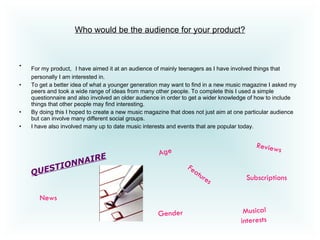 Who would be the audience for your product? For my product,   I have aimed it at an audience of mainly teenagers as I have involved things that personally I am interested in. To get a better idea of what a younger generation may want to find in a new music magazine I asked my peers and took a wide range of ideas from many other people. To complete this I used a simple questionnaire and also involved an older audience in order to get a wider knowledge of how to include things that other people may find interesting.  By doing this I hoped to create a new music magazine that does not just aim at one particular audience but can involve many different social groups.  I have also involved many up to date music interests and events that are popular today.  QUESTIONNAIRE Age Gender   Musical interests   Subscriptions News Features Reviews 