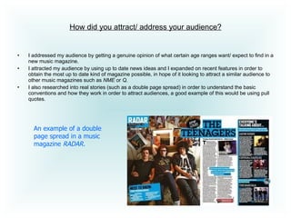 How did you attract/ address your audience? I addressed my audience by getting a genuine opinion of what certain age ranges want/ expect to find in a new music magazine.  I attracted my audience by using up to date news ideas and I expanded on recent features in order to obtain the most up to date kind of magazine possible, in hope of it looking to attract a similar audience to other music magazines such as  NME  or  Q .  I also researched into real stories (such as a double page spread) in order to understand the basic conventions and how they work in order to attract audiences, a good example of this would be using pull quotes.  An example of a double page spread in a music magazine  RADAR. 