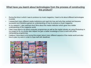 What have you learnt about technologies from the process of constructing this product? During the time in which I was to produce my music magazine, I learnt a lot about different technologies involved.  I researched many different media institutions and read into how and why they worked and became successful and therefore gained an understanding of how to produce a music magazine.  In my research, I also watched short films about the media institution which gave me a better understanding of the magazine world.  I feel I have learnt a lot about computer programmes as well as the media industry as using Photoshop in my project to fix my photos also helped me gain a better knowledge of how to work with photo manipulating programmes.  I believe I have learnt a lot during this project about many different aspects of the media world and also how to plan my work in order to cope well with deadlines.  