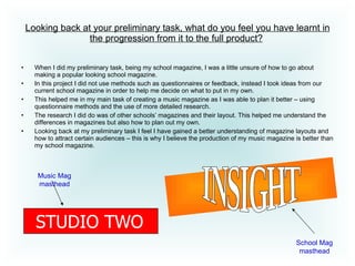 Looking back at your preliminary task, what do you feel you have learnt in the progression from it to the full product?   When I did my preliminary task, being my school magazine, I was a little unsure of how to go about making a popular looking school magazine.  In this project I did not use methods such as questionnaires or feedback, instead I took ideas from our current school magazine in order to help me decide on what to put in my own. This helped me in my main task of creating a music magazine as I was able to plan it better – using questionnaire methods and the use of more detailed research.  The research I did do was of other schools’ magazines and their layout. This helped me understand the differences in magazines but also how to plan out my own.  Looking back at my preliminary task I feel I have gained a better understanding of magazine layouts and how to attract certain audiences – this is why I believe the production of my music magazine is better than my school magazine.  STUDIO TWO INSIGHT School Mag masthead Music Mag masthead 