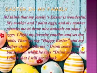 I think that my family’s Easter is wonderful.
My mother and I paint eggs, and my mother
permits me to draw nice animals on some
eggs. I light my favorite candles and set the
table. Then we say “Happy Easter” and my
father always tells me “ Drink some wine”,
but I don’t, when he says “Drink some wine”
I think that I will get drunk.
 