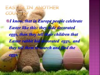 I know, that in Europe people celebrate
Easter like this: they hide decorated
eggs, then they tell their children that
Easter rabbit hid decorated eggs, and
they tell them to search and find the
eggs.
 