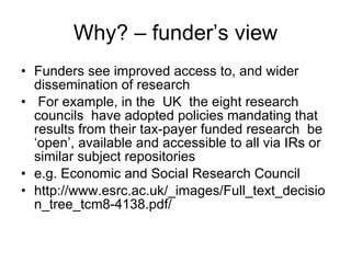 Why? – funder’s view Funders see improved access to, and wider dissemination of research For example, in the  UK  the eight research councils  have adopted policies mandating that  results from their tax-payer funded research  be ‘open’, available and accessible to all via IRs or similar subject repositories e.g. Economic and Social Research Council http://www.esrc.ac.uk/_images/Full_text_decision_tree_tcm8-4138.pdf/ 