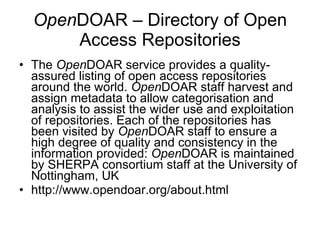 Open DOAR – Directory of Open Access Repositories The  Open DOAR service provides a quality-assured listing of open access repositories around the world.  Open DOAR staff harvest and assign metadata to allow categorisation and analysis to assist the wider use and exploitation of repositories. Each of the repositories has been visited by  Open DOAR staff to ensure a high degree of quality and consistency in the information provided:  Open DOAR is maintained by SHERPA consortium staff at the University of Nottingham, UK http://www.opendoar.org/about.html 