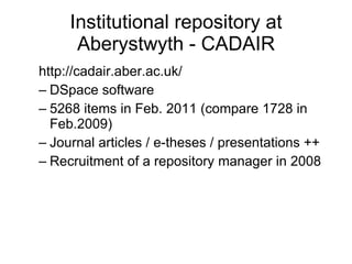 Institutional repository at Aberystwyth - CADAIR http://cadair.aber.ac.uk/ DSpace software 5268 items in Feb. 2011 (compare 1728 in Feb.2009) Journal articles / e-theses / presentations ++ Recruitment of a repository manager in 2008 