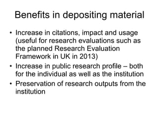 Benefits in depositing material Increase in citations, impact and usage (useful for research evaluations such as the planned Research Evaluation Framework in UK in 2013) Increase in public research profile – both for the individual as well as the institution Preservation of research outputs from the institution 