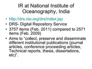 IR at National Institute of Oceanography, India http://drs.nio.org/drs/index.jsp DRS- Digital Repository Service 3757 items (Feb. 2011) compared to 2571 items (Feb. 2009) Aims to “collect, preserve and disseminate different institutional publications (journal articles, conference proceeding articles, Technical reports, thesis, dissertations, etc)”.  