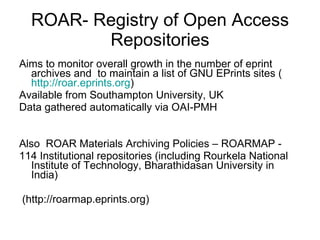 ROAR- Registry of Open Access Repositories Aims to monitor overall growth in the number of eprint archives and  to maintain a list of GNU EPrints sites ( http:// roar.eprints.org ) Available from Southampton University, UK Data gathered automatically via OAI-PMH Also  ROAR Materials Archiving Policies – ROARMAP -  114 Institutional repositories (including Rourkela National Institute of Technology, Bharathidasan University in India) (http://roarmap.eprints.org) 