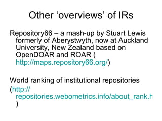 Other ‘overviews’ of IRs Repository66 – a mash-up by Stuart Lewis formerly of Aberystwyth, now at Auckland University, New Zealand based on OpenDOAR and ROAR ( http://maps.repository66.org/ ) World ranking of institutional repositories ( http:// repositories.webometrics.info/about_rank.html ) 